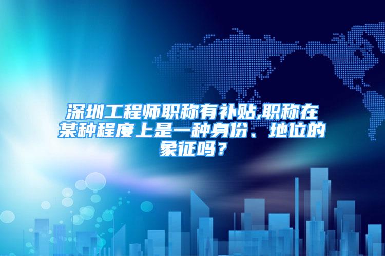 深圳工程師職稱有補(bǔ)貼,職稱在某種程度上是一種身份、地位的象征嗎？