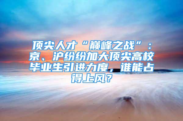 頂尖人才“巔峰之戰(zhàn)”：京、滬紛紛加大頂尖高校畢業(yè)生引進(jìn)力度，誰能占得上風(fēng)？