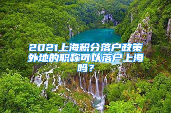 2021上海積分落戶政策外地的職稱可以落戶上海嗎？