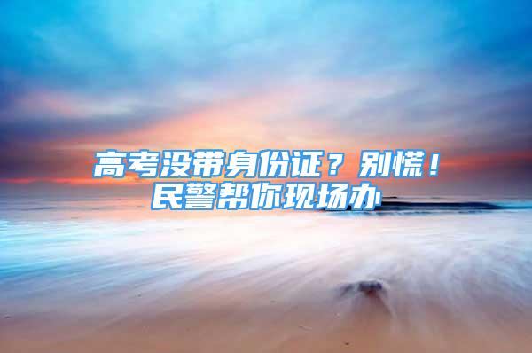 高考沒帶身份證？別慌！民警幫你現(xiàn)場辦