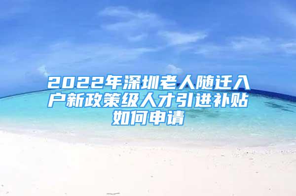 2022年深圳老人隨遷入戶新政策級人才引進補貼如何申請