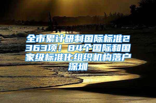 全市累計研制國際標(biāo)準(zhǔn)2363項！84個國際和國家級標(biāo)準(zhǔn)化組織機構(gòu)落戶深圳