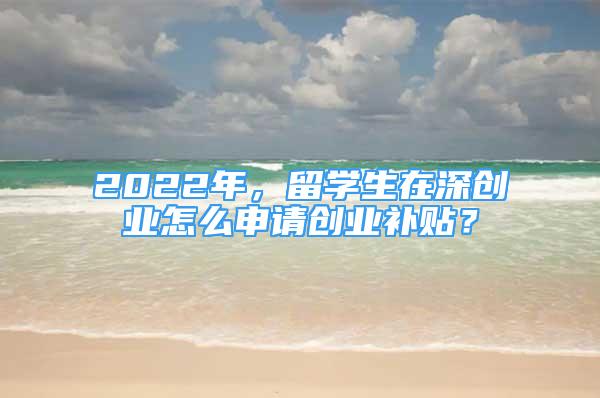 2022年，留學(xué)生在深創(chuàng)業(yè)怎么申請創(chuàng)業(yè)補(bǔ)貼？