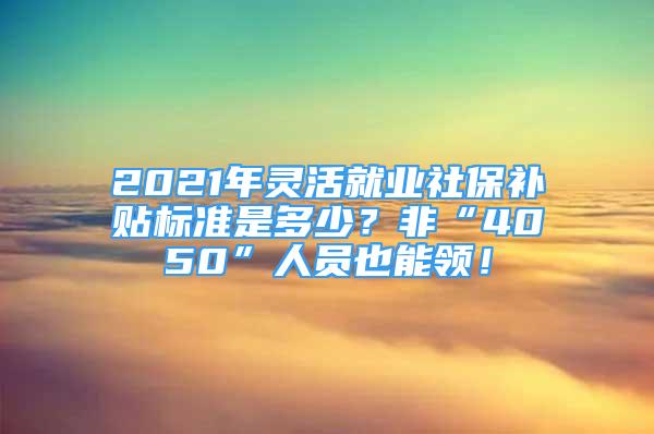 2021年靈活就業(yè)社保補(bǔ)貼標(biāo)準(zhǔn)是多少？非“4050”人員也能領(lǐng)！