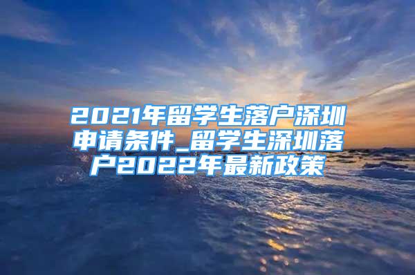 2021年留學(xué)生落戶(hù)深圳申請(qǐng)條件_留學(xué)生深圳落戶(hù)2022年最新政策