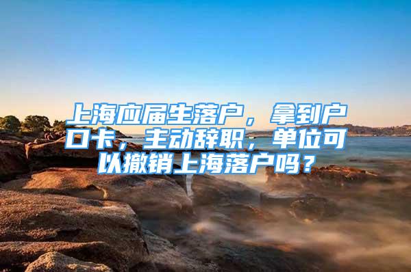 上海應(yīng)屆生落戶，拿到戶口卡，主動辭職，單位可以撤銷上海落戶嗎？