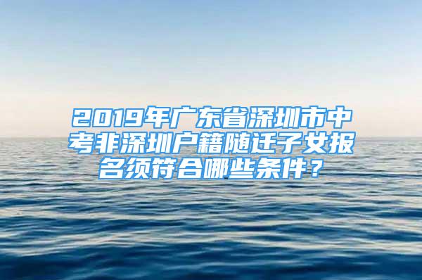 2019年廣東省深圳市中考非深圳戶籍隨遷子女報名須符合哪些條件？