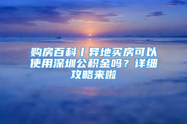 購房百科丨異地買房可以使用深圳公積金嗎？詳細(xì)攻略來啦