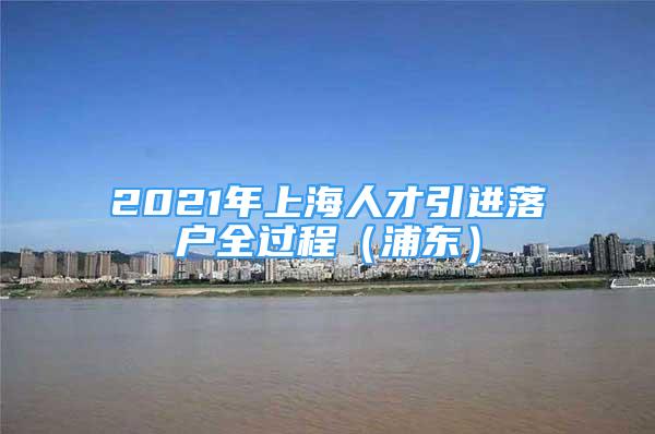 2021年上海人才引進(jìn)落戶全過程（浦東）