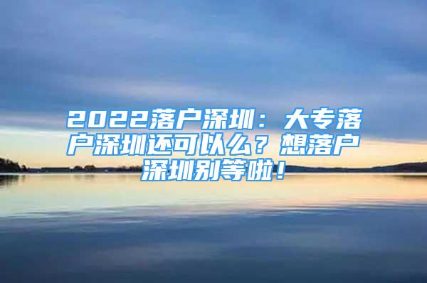 2022落戶(hù)深圳：大專(zhuān)落戶(hù)深圳還可以么？想落戶(hù)深圳別等啦！