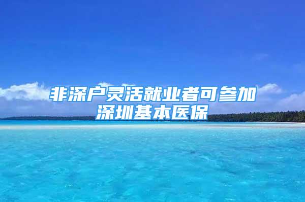 非深戶靈活就業(yè)者可參加深圳基本醫(yī)保