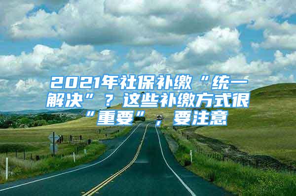 2021年社保補(bǔ)繳“統(tǒng)一解決”？這些補(bǔ)繳方式很“重要”，要注意