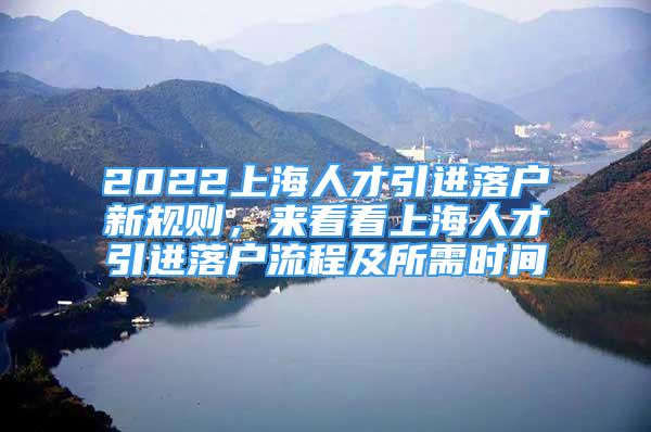 2022上海人才引進落戶新規(guī)則，來看看上海人才引進落戶流程及所需時間