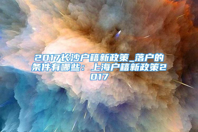 2017長沙戶籍新政策_(dá)落戶的條件有哪些：上海戶籍新政策2017