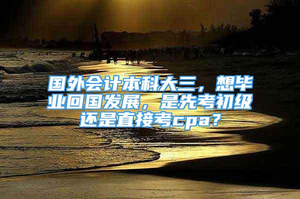 國外會(huì)計(jì)本科大三，想畢業(yè)回國發(fā)展，是先考初級(jí)還是直接考cpa？