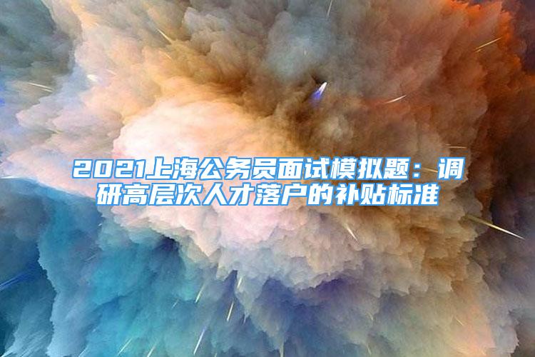 2021上海公務(wù)員面試模擬題：調(diào)研高層次人才落戶的補(bǔ)貼標(biāo)準(zhǔn)