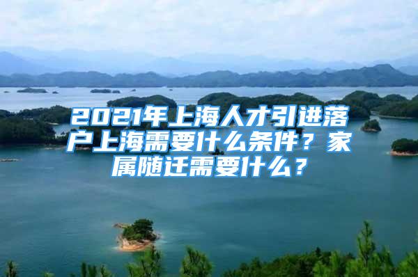 2021年上海人才引進落戶上海需要什么條件？家屬隨遷需要什么？