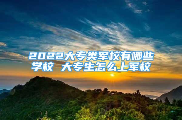 2022大專類軍校有哪些學校 大專生怎么上軍校