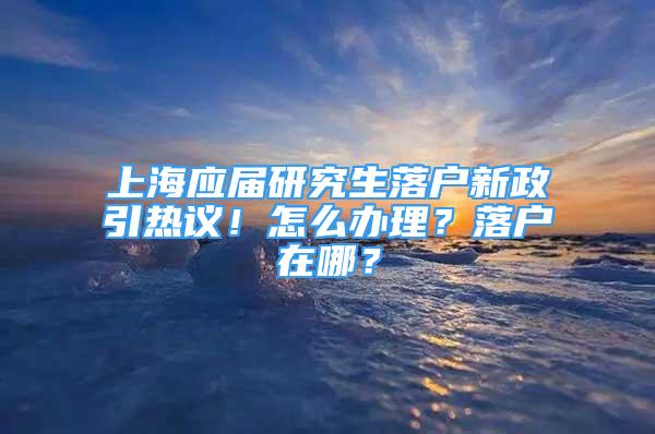 上海應屆研究生落戶新政引熱議！怎么辦理？落戶在哪？