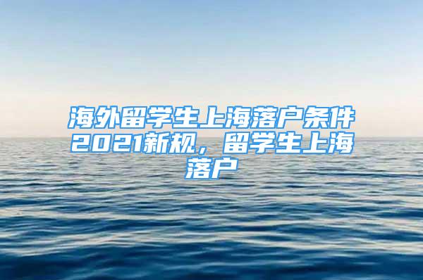 海外留學生上海落戶條件2021新規(guī)，留學生上海落戶