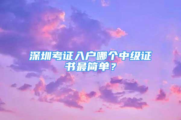 深圳考證入戶哪個中級證書最簡單？