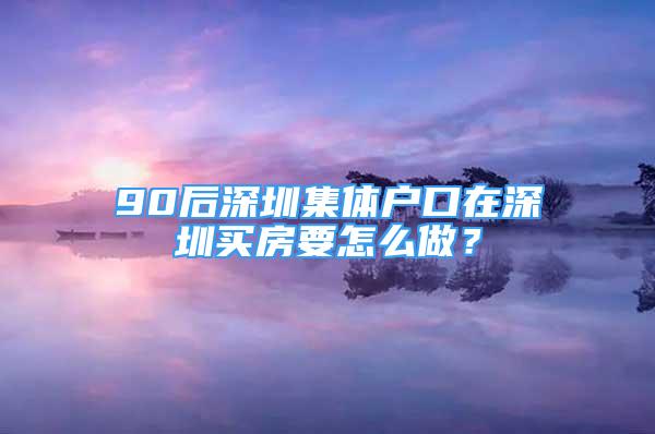 90后深圳集體戶口在深圳買房要怎么做？