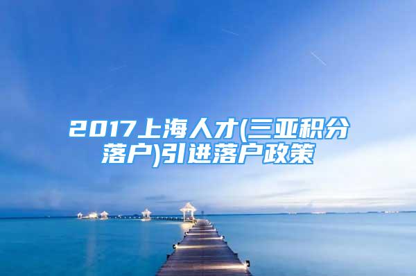 2017上海人才(三亞積分落戶)引進(jìn)落戶政策