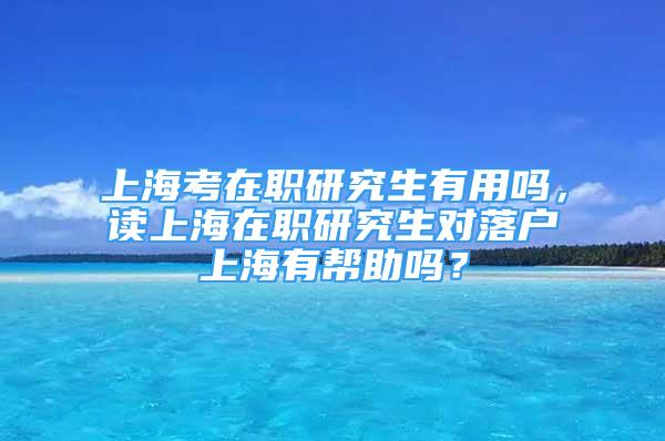 上海考在職研究生有用嗎，讀上海在職研究生對(duì)落戶上海有幫助嗎？