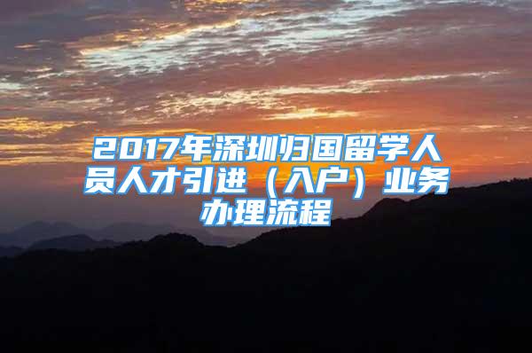 2017年深圳歸國留學(xué)人員人才引進(jìn)（入戶）業(yè)務(wù)辦理流程