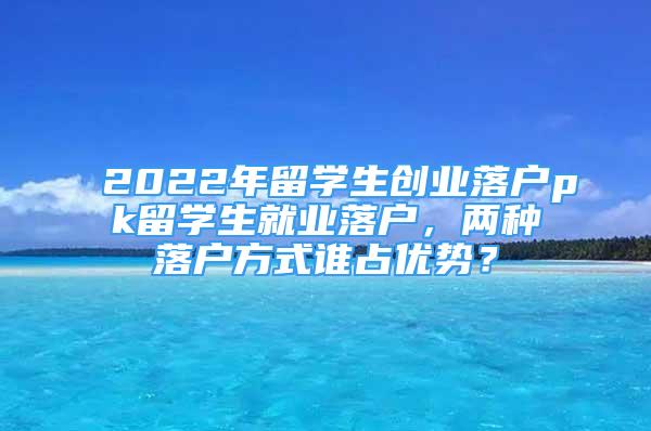 2022年留學(xué)生創(chuàng)業(yè)落戶pk留學(xué)生就業(yè)落戶，兩種落戶方式誰占優(yōu)勢？