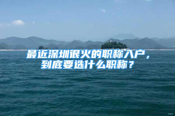 最近深圳很火的職稱入戶，到底要選什么職稱？