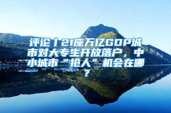 評論丨21座萬億GDP城市對大專生開放落戶，中小城市“搶人”機會在哪？