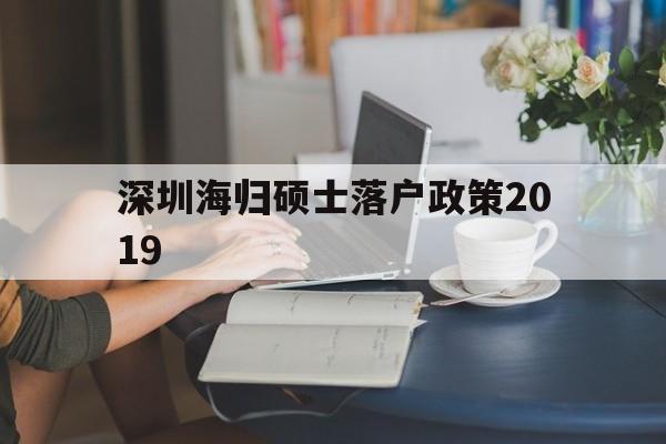 包含深圳海歸碩士落戶(hù)政策2019的詞條 留學(xué)生入戶(hù)深圳