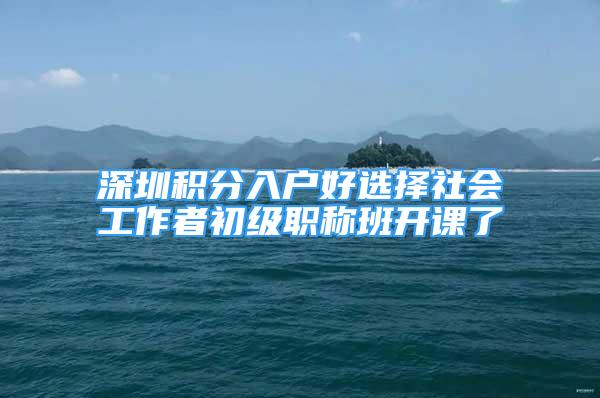 深圳積分入戶好選擇社會工作者初級職稱班開課了