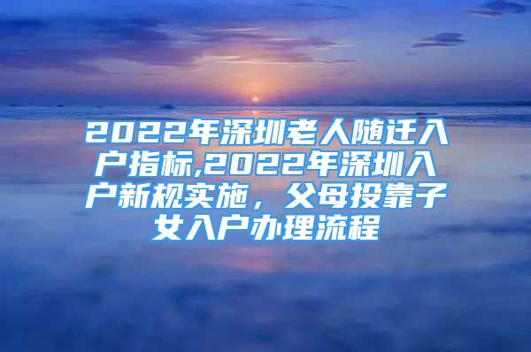 2022年深圳老人隨遷入戶指標,2022年深圳入戶新規(guī)實施，父母投靠子女入戶辦理流程