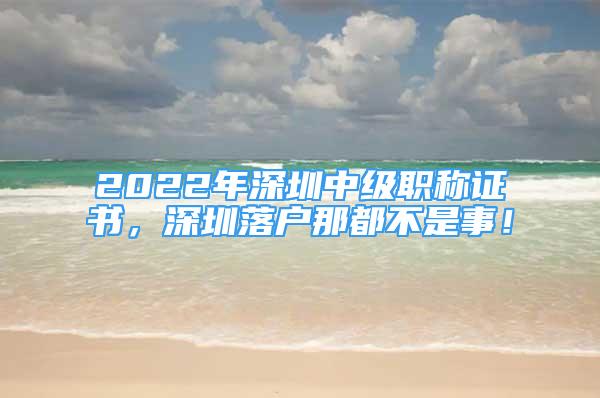 2022年深圳中級職稱證書，深圳落戶那都不是事！