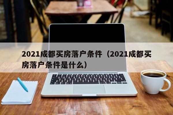 021成都買房落戶條件（2021成都買房落戶條件是什么）"