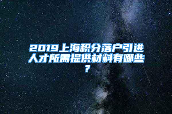 2019上海積分落戶引進(jìn)人才所需提供材料有哪些？