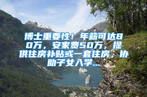 博士重要性！年薪可達80萬，安家費50萬，提供住房補貼或一套住房，協(xié)助子女入學(xué)...