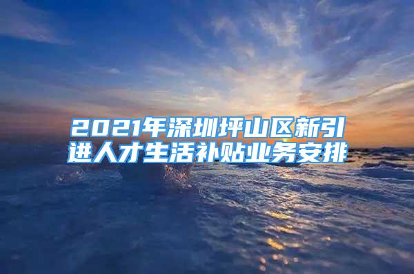 2021年深圳坪山區(qū)新引進(jìn)人才生活補(bǔ)貼業(yè)務(wù)安排