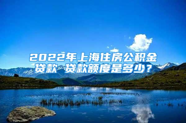 2022年上海住房公積金貸款 貸款額度是多少？