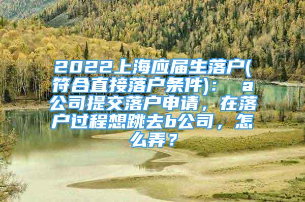 2022上海應屆生落戶(符合直接落戶條件)： a公司提交落戶申請，在落戶過程想跳去b公司，怎么弄？