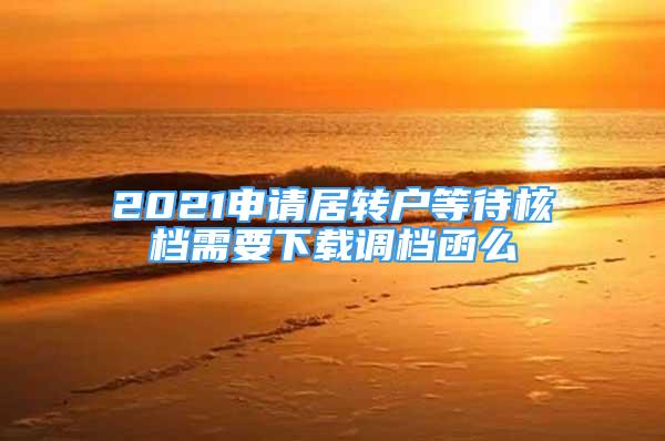 2021申請居轉(zhuǎn)戶等待核檔需要下載調(diào)檔函么