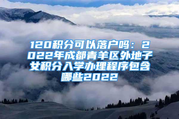 120積分可以落戶嗎：2022年成都青羊區(qū)外地子女積分入學(xué)辦理程序包含哪些2022