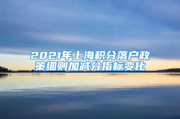 2021年上海積分落戶政策細(xì)則加減分指標(biāo)變化