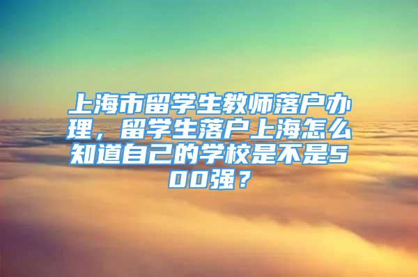 上海市留學(xué)生教師落戶辦理，留學(xué)生落戶上海怎么知道自己的學(xué)校是不是500強？