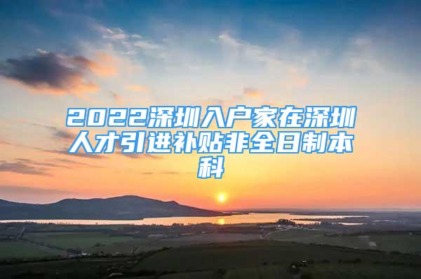 2022深圳入戶家在深圳人才引進(jìn)補(bǔ)貼非全日制本科