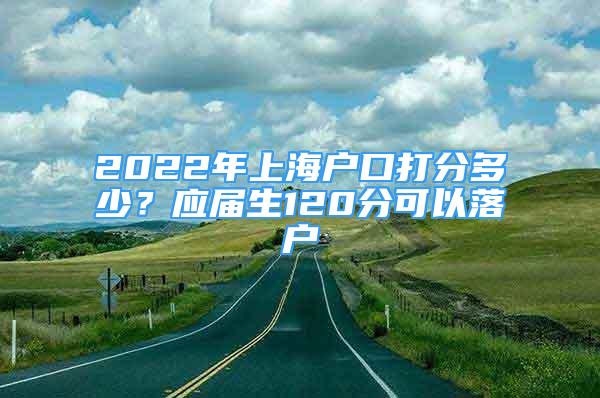 2022年上海戶口打分多少？應(yīng)屆生120分可以落戶