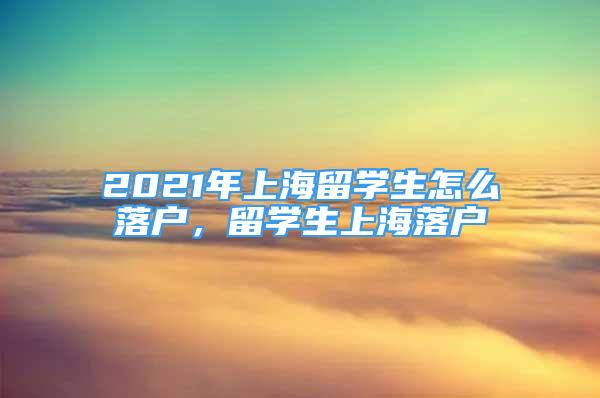 2021年上海留學生怎么落戶，留學生上海落戶