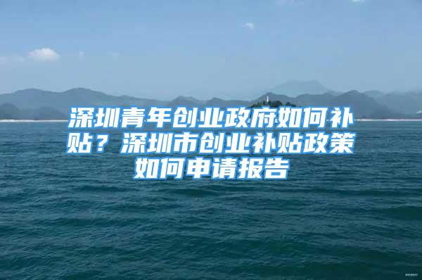 深圳青年創(chuàng)業(yè)政府如何補貼？深圳市創(chuàng)業(yè)補貼政策如何申請報告